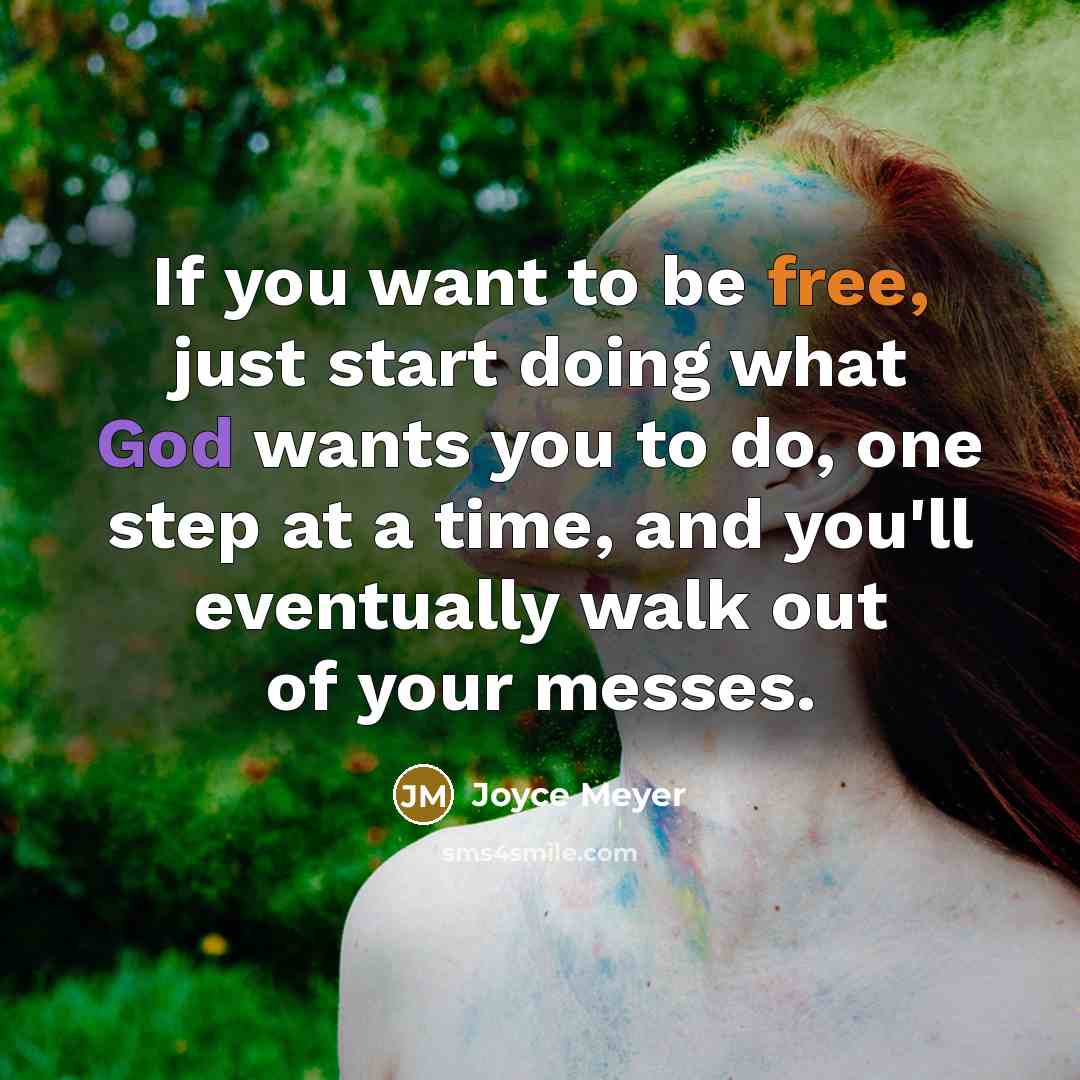 “If you want to be free, just start doing what God wants you to do, one step at a time, and you'll eventually walk out of your messes.” quote by Joyce Meyer