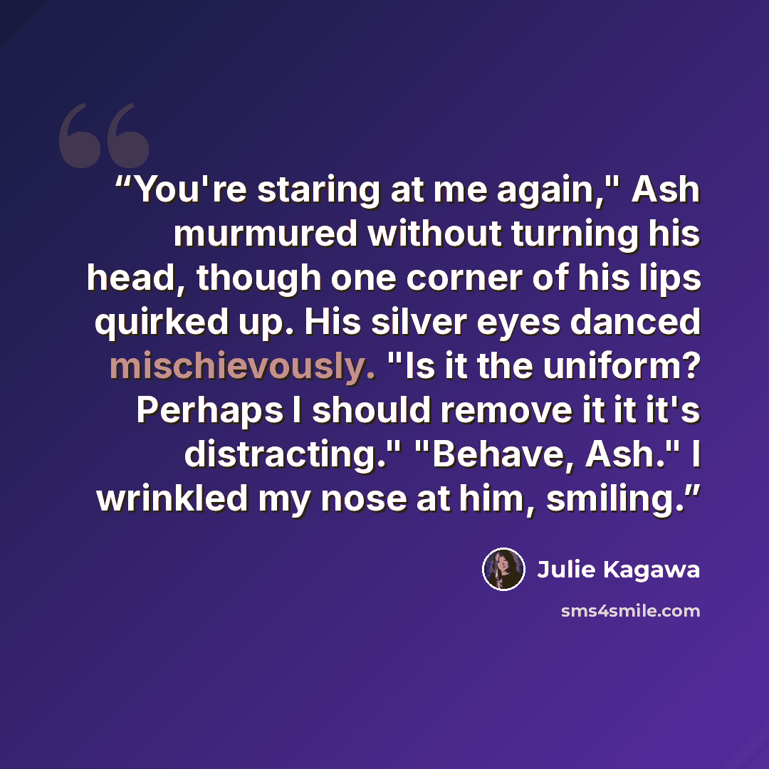 “You're staring at me again," Ash murmured without turning his head, though one corner of his lips quirked up. His silver eyes danced mischievously. "Is it the uniform? Perhaps I should remove it it it's distracting." "Behave, Ash." I wrinkled my nose at him, smiling.” quote by Julie Kagawa