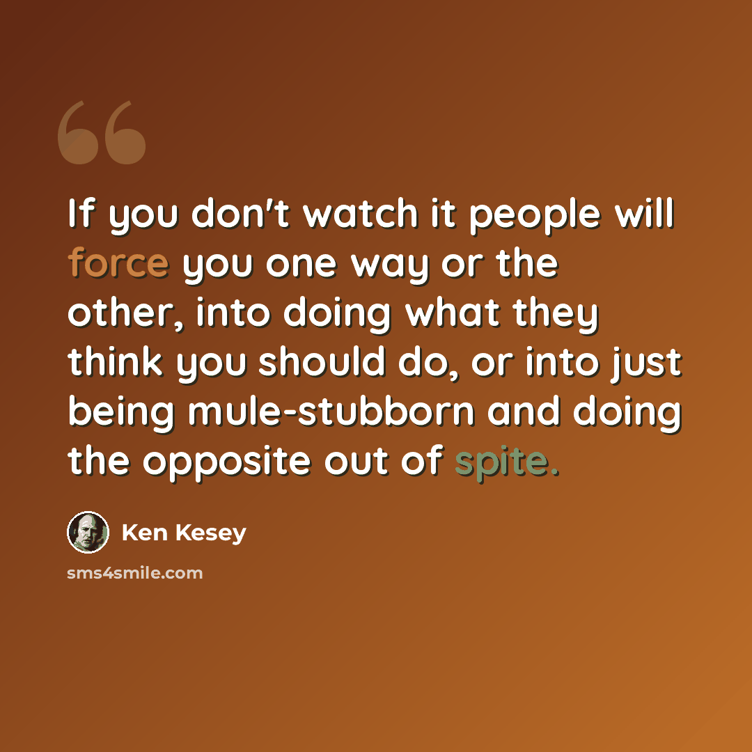 “If you don't watch it people will force you one way or the other, into doing what they think you should do, or into just being mule-stubborn and doing the opposite out of spite.” quote by Ken Kesey