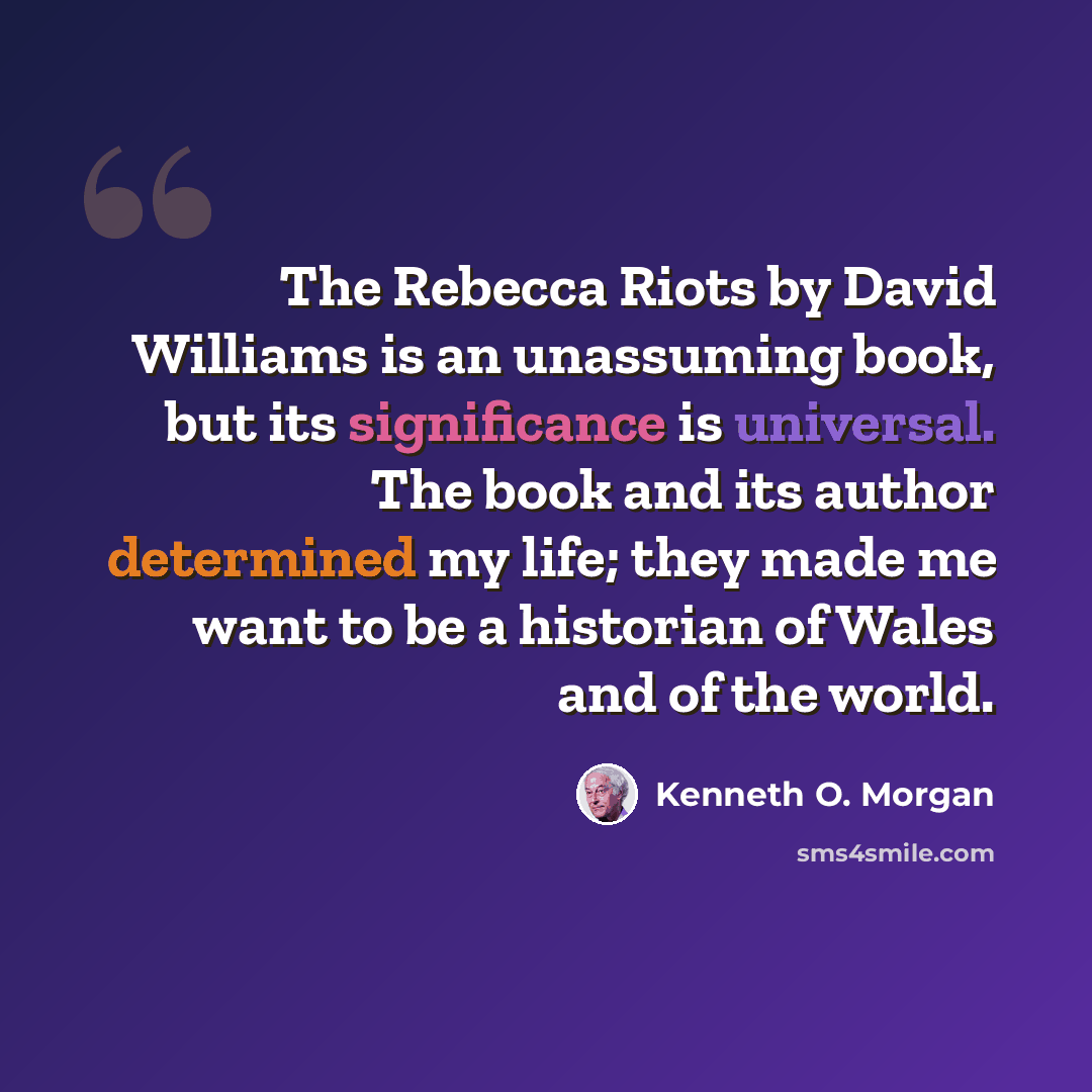 “The Rebecca Riots by David Williams is an unassuming book, but its significance is universal. The book and its author determined my life; they made me want to be a historian of Wales and of the world.” quote by Kenneth O. Morgan