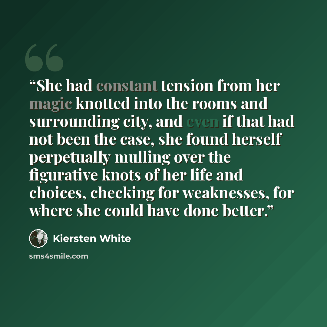 “She had constant tension from her magic knotted into the rooms and surrounding city, and even if that had not been the case, she found herself perpetually mulling over the figurative knots of her life and choices, checking for weaknesses, for where she could have done better.” quote by Kiersten White