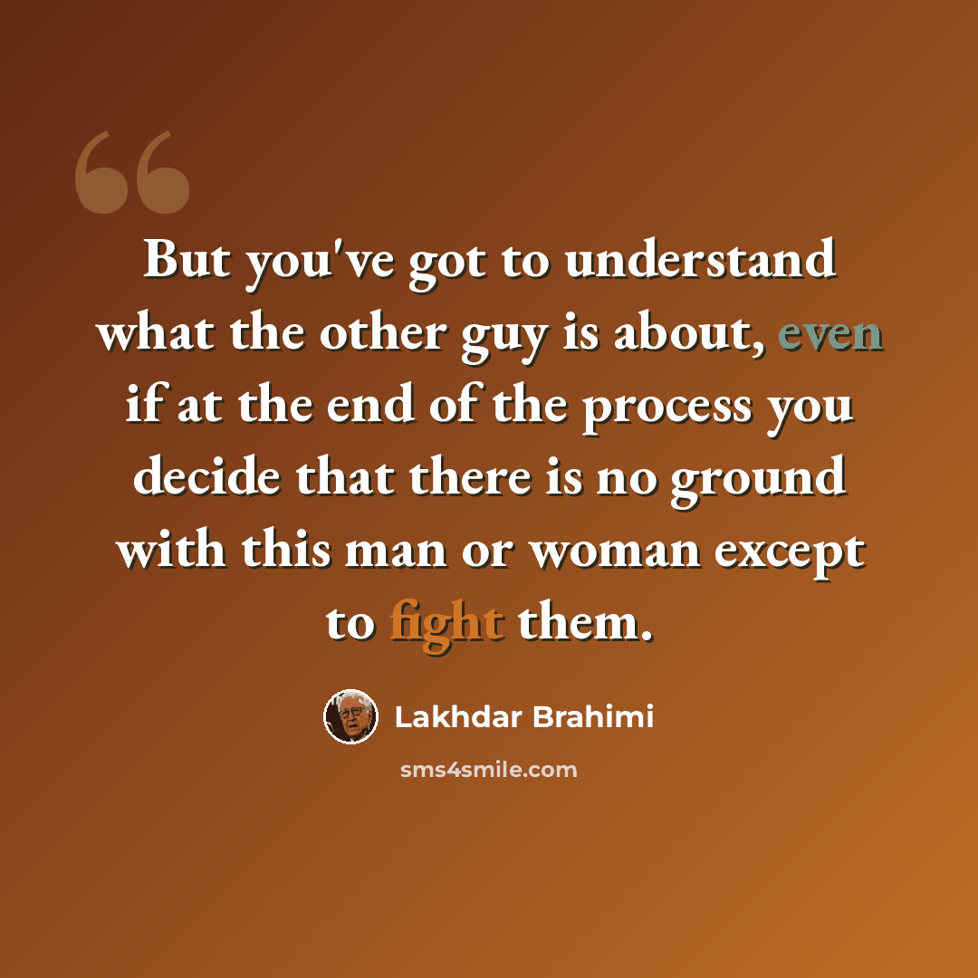 “But you've got to understand what the other guy is about, even if at the end of the process you decide that there is no ground with this man or woman except to fight them.” quote by Lakhdar Brahimi
