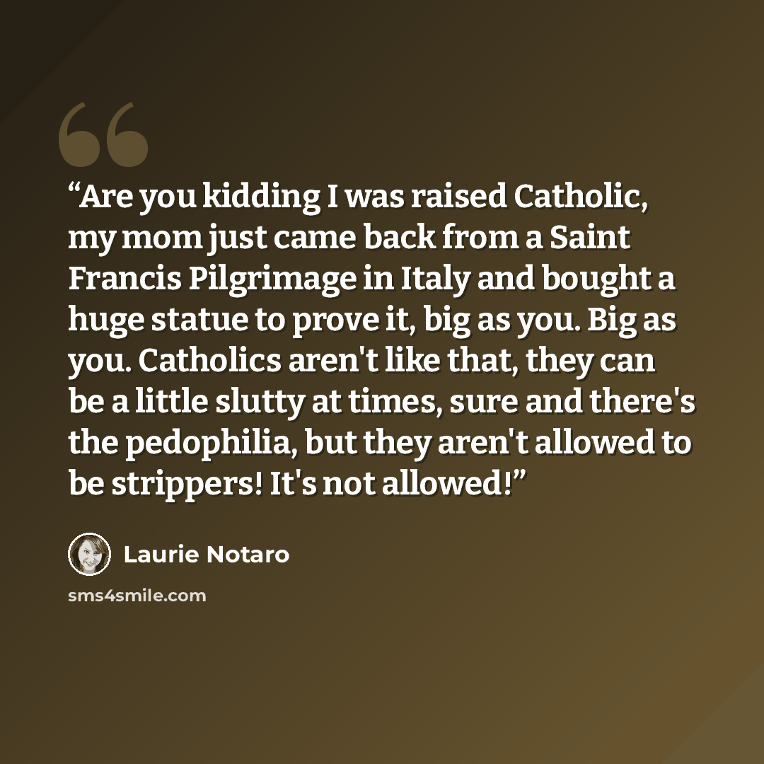 “Are you kidding I was raised Catholic, my mom just came back from a Saint Francis Pilgrimage in Italy and bought a huge statue to prove it, big as you. Big as you. Catholics aren't like that, they can be a little slutty at times, sure and there's the pedophilia, but they aren't allowed to be…” quote by Laurie Notaro