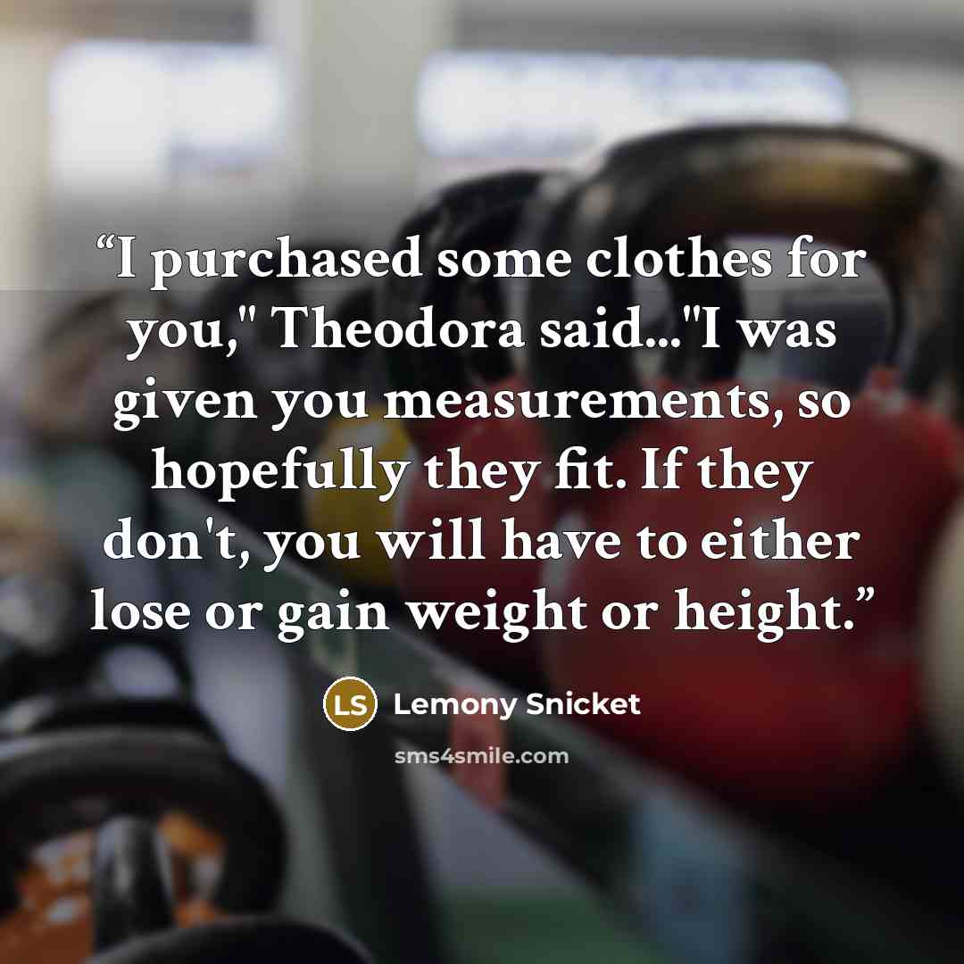 “I purchased some clothes for you," Theodora said..."I was given you measurements, so hopefully they fit. If they don't, you will have to either lose or gain weight or height.” quote by Lemony Snicket