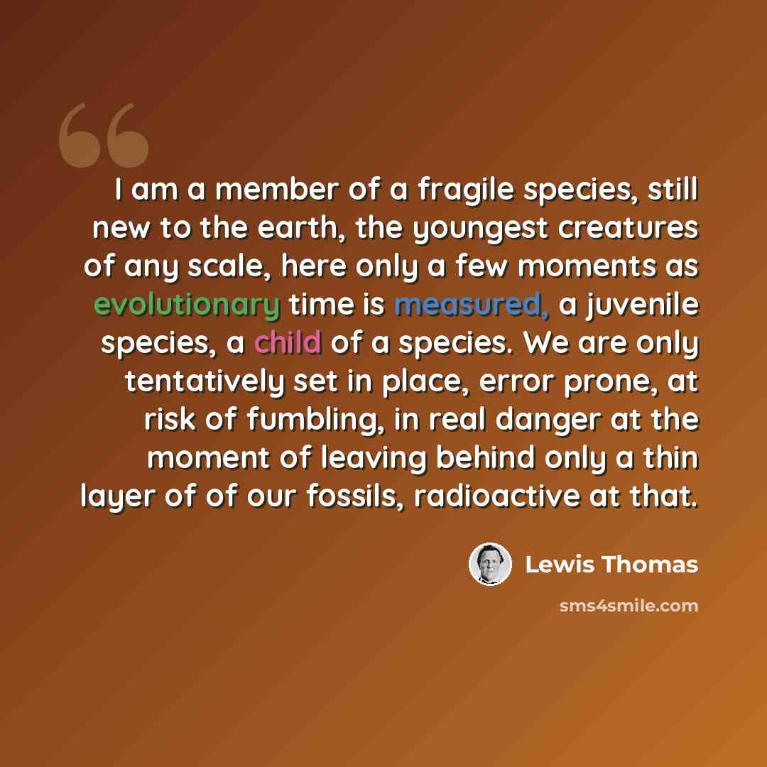 “I am a member of a fragile species, still new to the earth, the youngest creatures of any scale, here only a few moments as evolutionary time is measured, a juvenile species, a child of a species. We are only tentatively set in place, error prone, at risk of fumbling, in real danger at the moment…” quote by Lewis Thomas