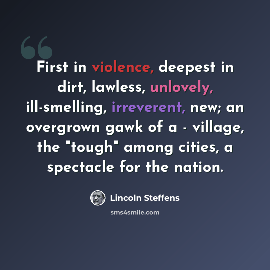“First in violence, deepest in dirt, lawless, unlovely, ill-smelling, irreverent, new; an overgrown gawk of a - village, the "tough" among cities, a spectacle for the nation.” quote by Lincoln Steffens