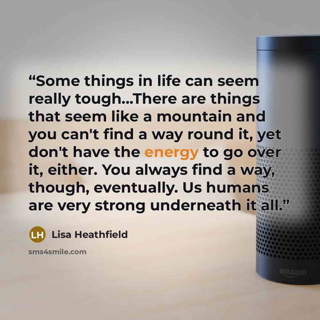 “Some things in life can seem really tough...There are things that seem like a mountain and you can't find a way round it, yet don't have the energy to go over it, either. You always find a way, though, eventually. Us humans are very strong underneath it all.” quote by Lisa Heathfield