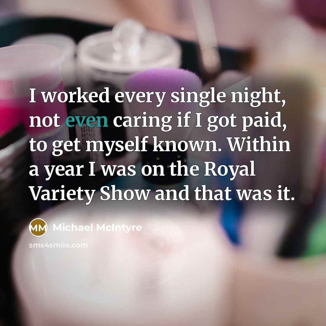 “I worked every single night, not even caring if I got paid, to get myself known. Within a year I was on the Royal Variety Show and that was it.” quote by Michael McIntyre