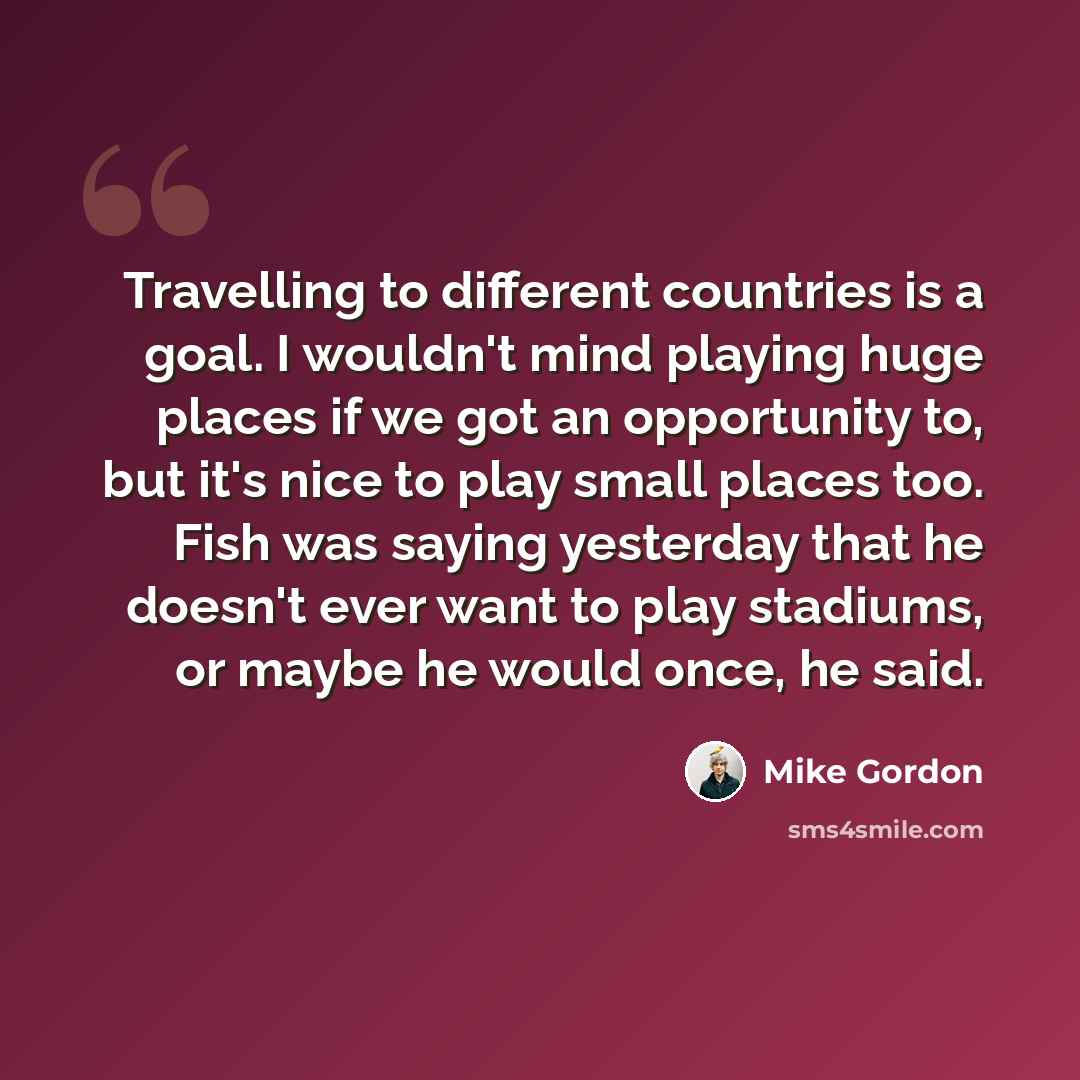“Travelling to different countries is a goal. I wouldn't mind playing huge places if we got an opportunity to, but it's nice to play small places too. Fish was saying yesterday that he doesn't ever want to play stadiums, or maybe he would once, he said.” quote by Mike Gordon