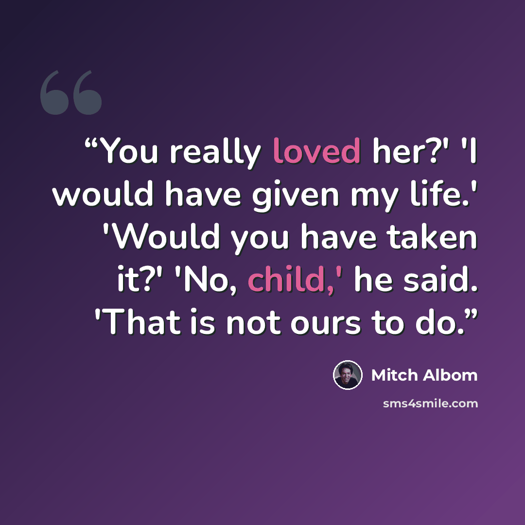 “You really loved her?' 'I would have given my life.' 'Would you have taken it?' 'No, child,' he said. 'That is not ours to do.” quote by Mitch Albom