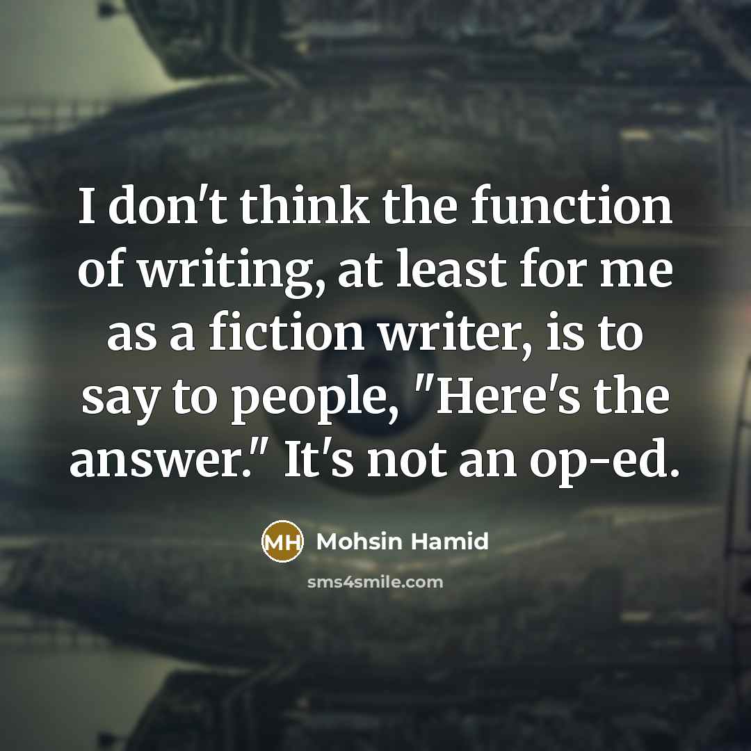 “I don't think the function of writing, at least for me as a fiction writer, is to say to people, "Here's the answer." It's not an op-ed.” quote by Mohsin Hamid
