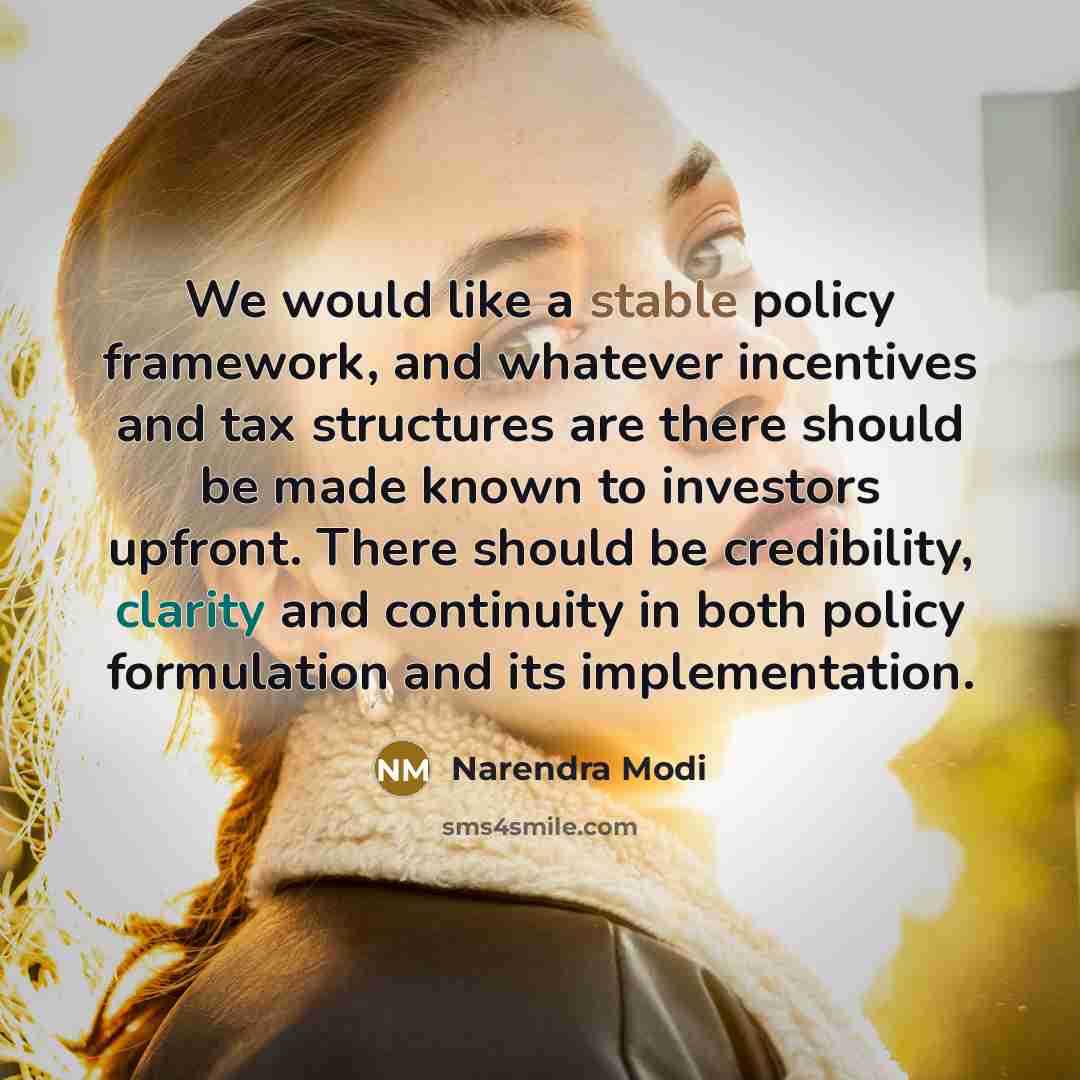 “We would like a stable policy framework, and whatever incentives and tax structures are there should be made known to investors upfront. There should be credibility, clarity and continuity in both policy formulation and its implementation.” quote by Narendra Modi