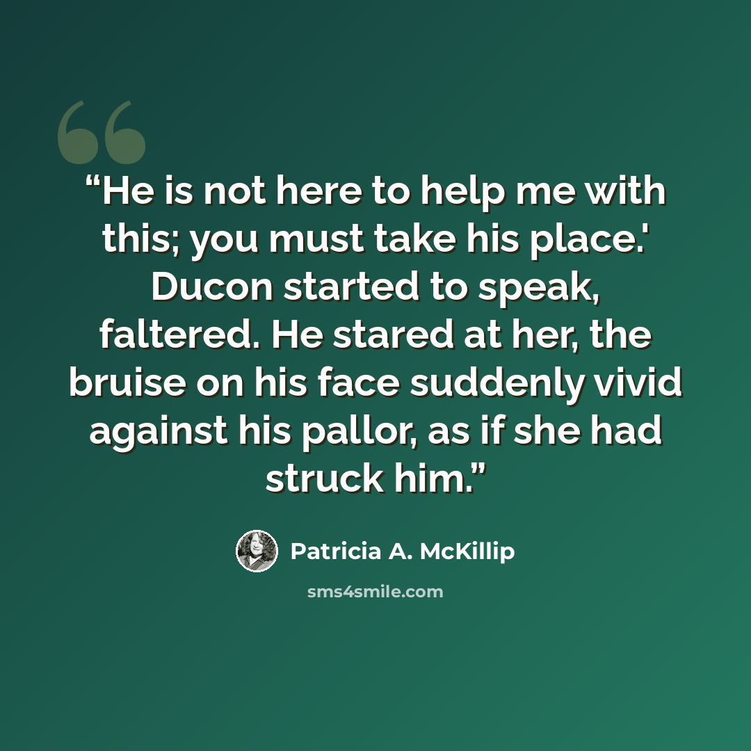 “He is not here to help me with this; you must take his place.' Ducon started to speak, faltered. He stared at her, the bruise on his face suddenly vivid against his pallor, as if she had struck him.” quote by Patricia A. McKillip
