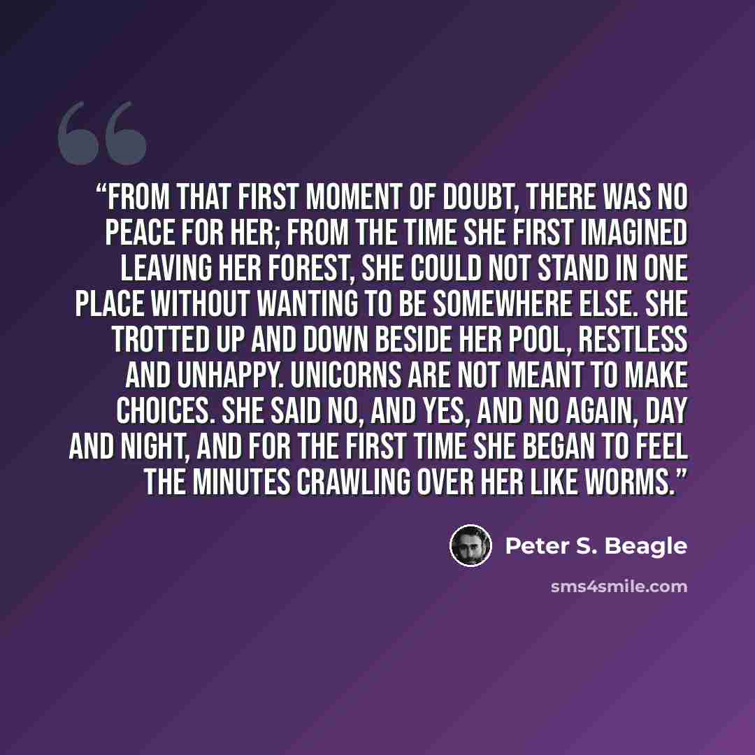 “From that first moment of doubt, there was no peace for her; from the time she first imagined leaving her forest, she could not stand in one place without wanting to be somewhere else. She trotted up and down beside her pool, restless and unhappy. Unicorns are not meant to make choices. She said…” quote by Peter S. Beagle