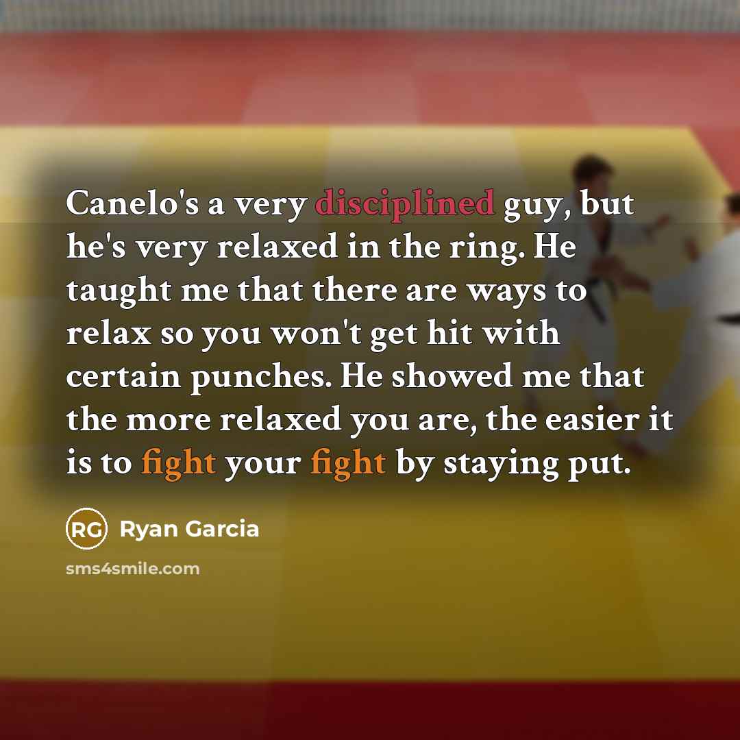 “Canelo's a very disciplined guy, but he's very relaxed in the ring. He taught me that there are ways to relax so you won't get hit with certain punches. He showed me that the more relaxed you are, the easier it is to fight your fight by staying put.” quote by Ryan Garcia