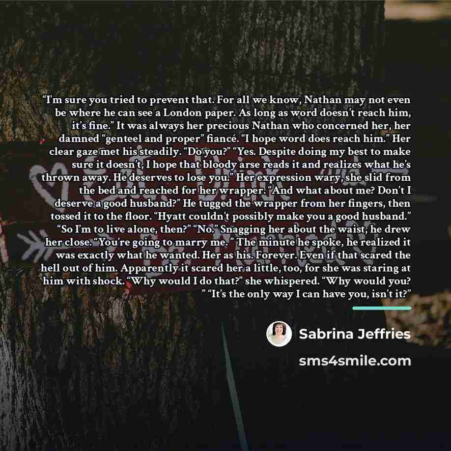 “I’m sure you tried to prevent that. For all we know, Nathan may not even be where he can see a London paper. As long as word doesn’t reach him, it’s fine.” It was always her precious Nathan who concerned her, her damned “genteel and proper” fiancé. “I hope word does reach him.” Her clear gaze met…” quote by Sabrina Jeffries