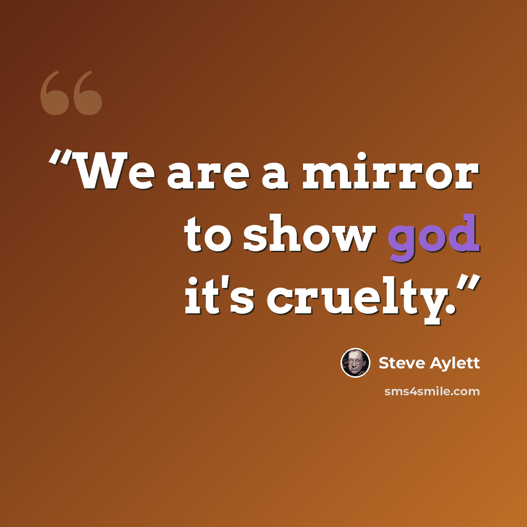 “We are a mirror to show god it's cruelty.” quote by Steve Aylett