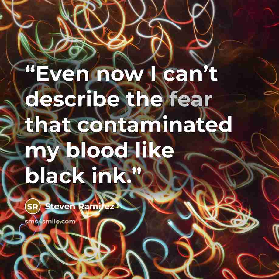 “Even now I can’t describe the fear that contaminated my blood like black ink.” quote by Steven Ramirez