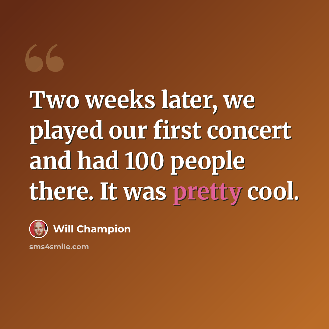 “Two weeks later, we played our first concert and had 100 people there. It was pretty cool.” quote by Will Champion