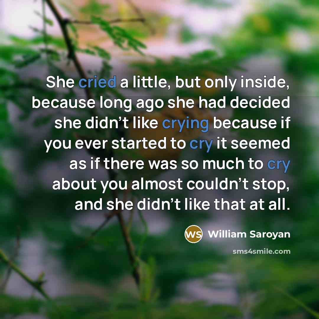 “She cried a little, but only inside, because long ago she had decided she didn't like crying because if you ever started to cry it seemed as if there was so much to cry about you almost couldn't stop, and she didn't like that at all.” quote by William Saroyan