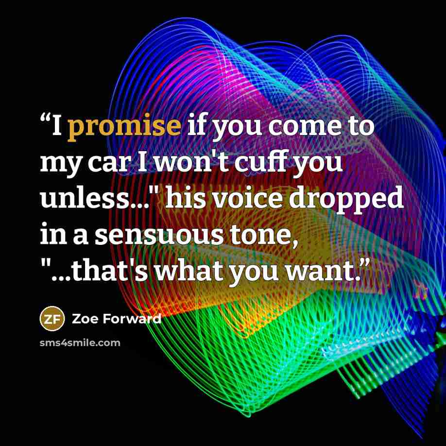 “I promise if you come to my car I won't cuff you unless..." his voice dropped in a sensuous tone, "...that's what you want.” quote by Zoe Forward