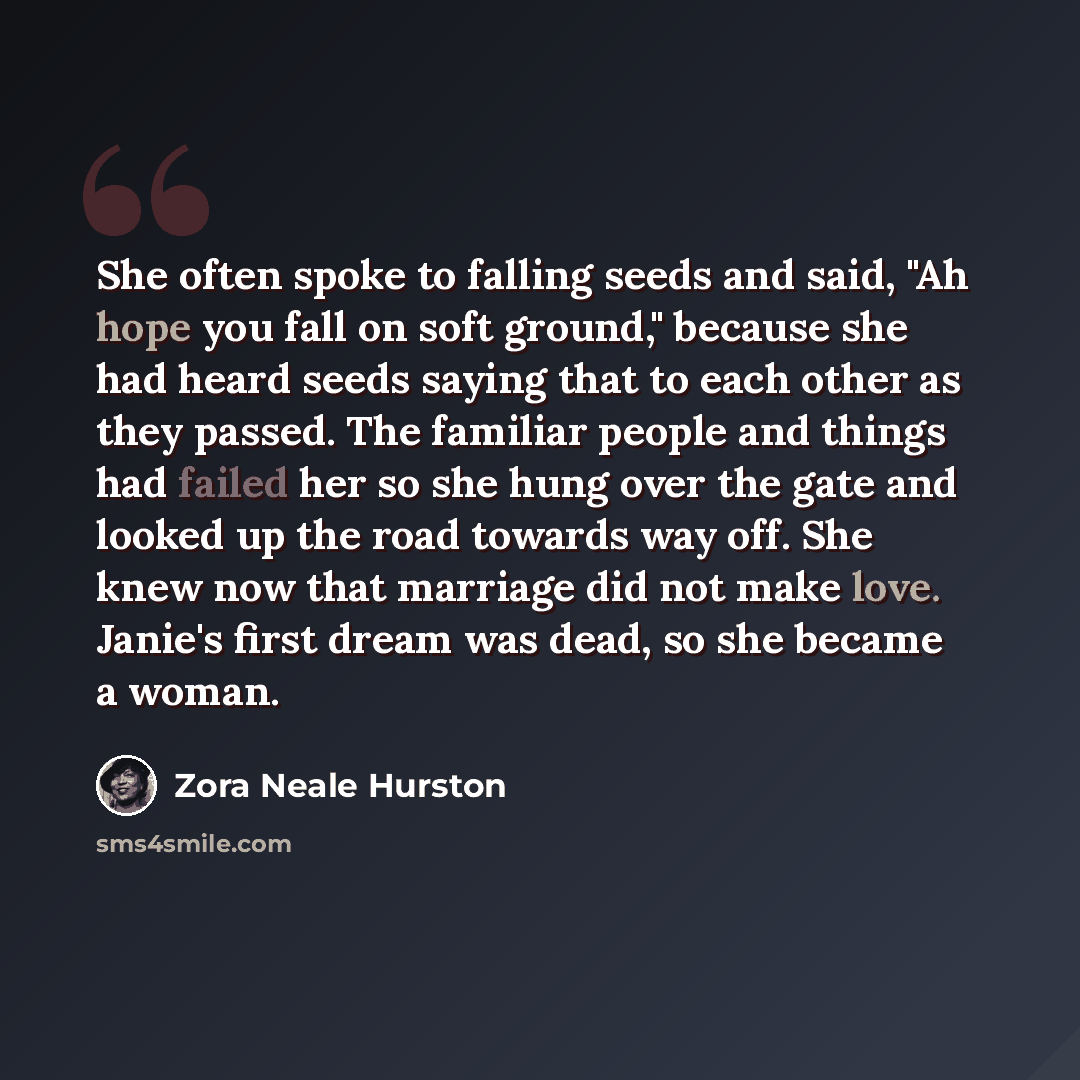 “She often spoke to falling seeds and said, "Ah hope you fall on soft ground," because she had heard seeds saying that to each other as they passed. The familiar people and things had failed her so she hung over the gate and looked up the road towards way off. She knew now that marriage did not…” quote by Zora Neale Hurston