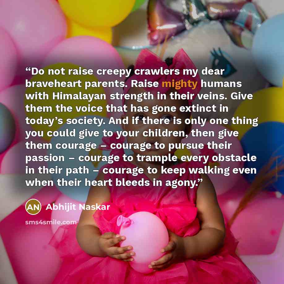 “Do not raise creepy crawlers my dear braveheart parents. Raise mighty humans with Himalayan strength in their veins. Give them the voice that has gone extinct in today’s society. And if there is only one thing you could give to your children, then give them courage – courage to pursue their…” quote by Abhijit Naskar