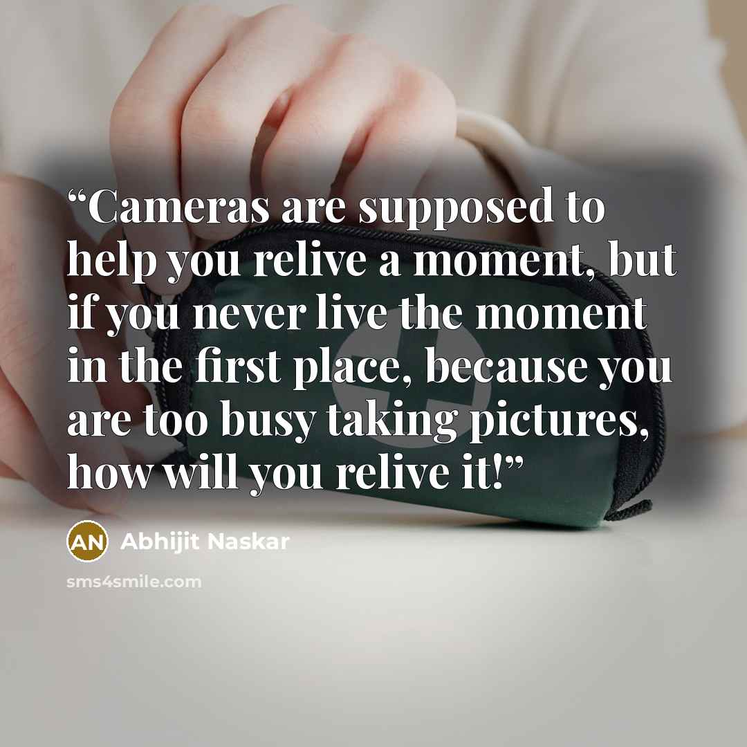 “Cameras are supposed to help you relive a moment, but if you never live the moment in the first place, because you are too busy taking pictures, how will you relive it!” quote by Abhijit Naskar