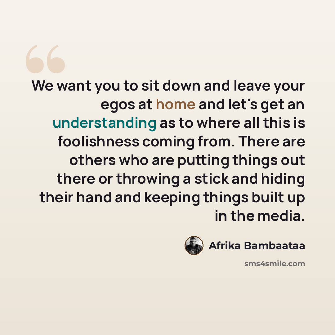“We want you to sit down and leave your egos at home and let's get an understanding as to where all this is foolishness coming from. There are others who are putting things out there or throwing a stick and hiding their hand and keeping things built up in the media.” quote by Afrika Bambaataa