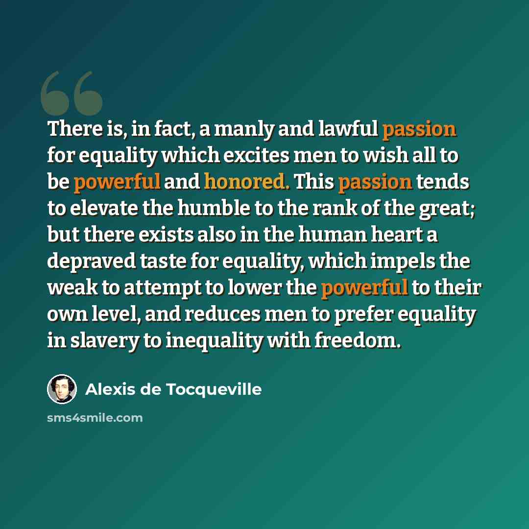 “There is, in fact, a manly and lawful passion for equality which excites men to wish all to be powerful and honored. This passion tends to elevate the humble to the rank of the great; but there exists also in the human heart a depraved taste for equality, which impels the weak to attempt to lower…” quote by Alexis de Tocqueville