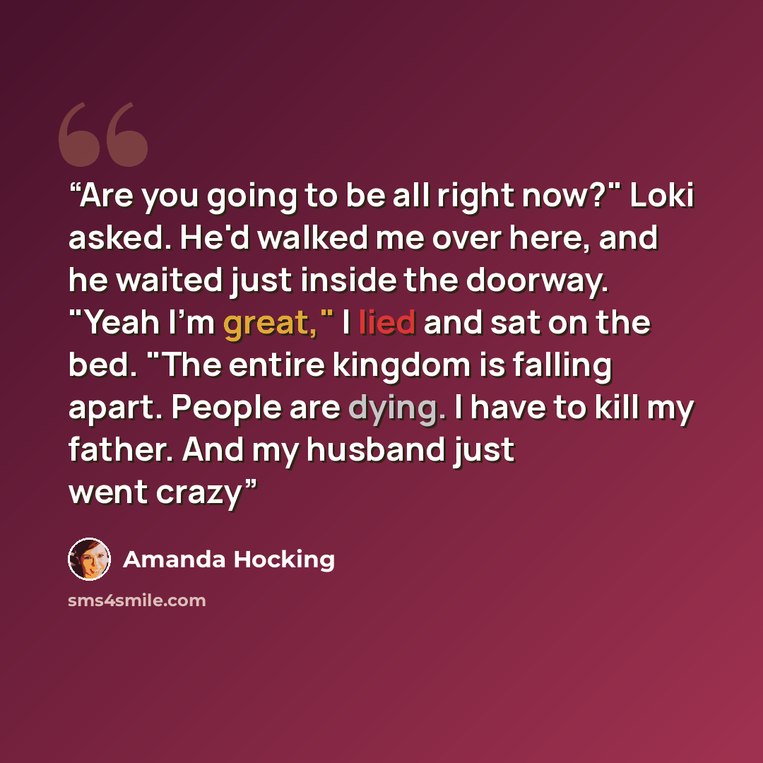 “Are you going to be all right now?" Loki asked. He'd walked me over here, and he waited just inside the doorway. "Yeah I'm great," I lied and sat on the bed. "The entire kingdom is falling apart. People are dying. I have to kill my father. And my husband just went crazy” quote by Amanda hocking