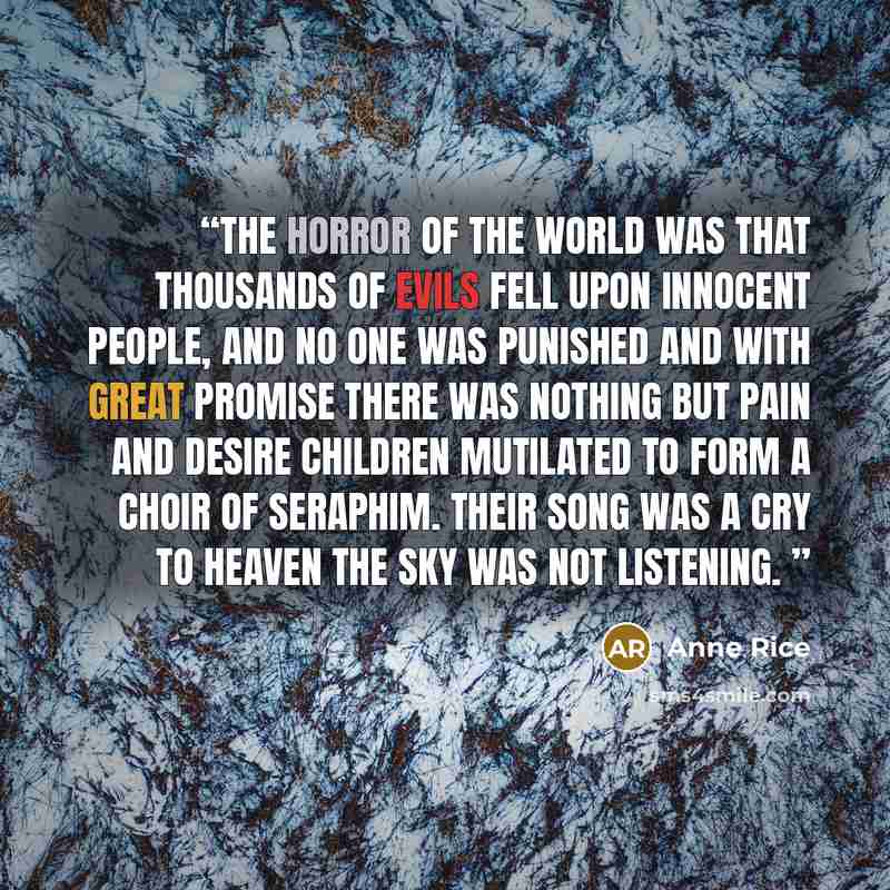 “The Horror of the world was that thousands of evils fell upon innocent people, and no one was punished and with great promise there was nothing but pain and desire Children mutilated to form a choir of seraphim. Their song was a cry to heaven the sky was not listening.” quote by Anne Rice