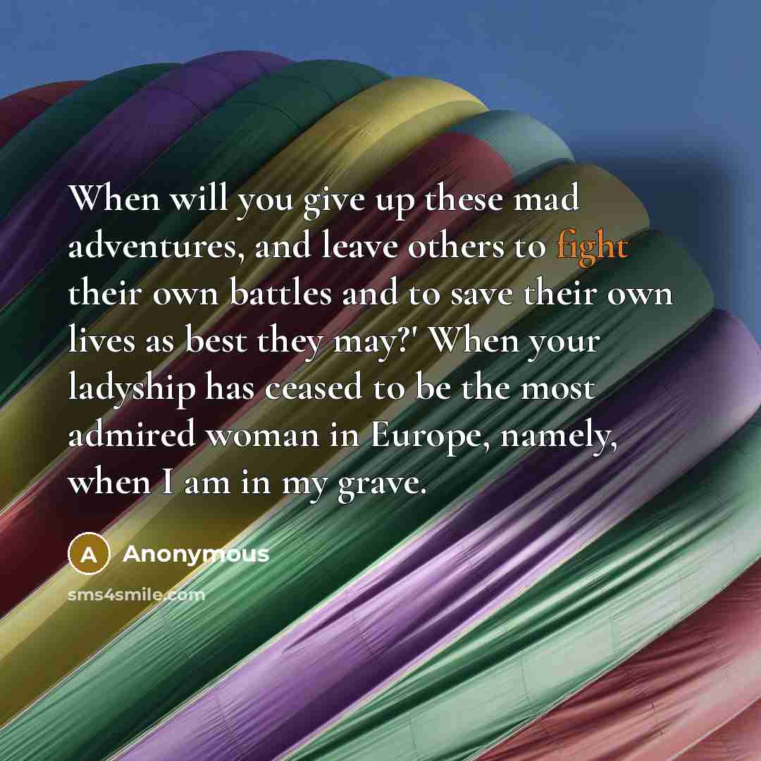 “When will you give up these mad adventures, and leave others to fight their own battles and to save their own lives as best they may?' When your ladyship has ceased to be the most admired woman in Europe, namely, when I am in my grave.” quote by Anonymous