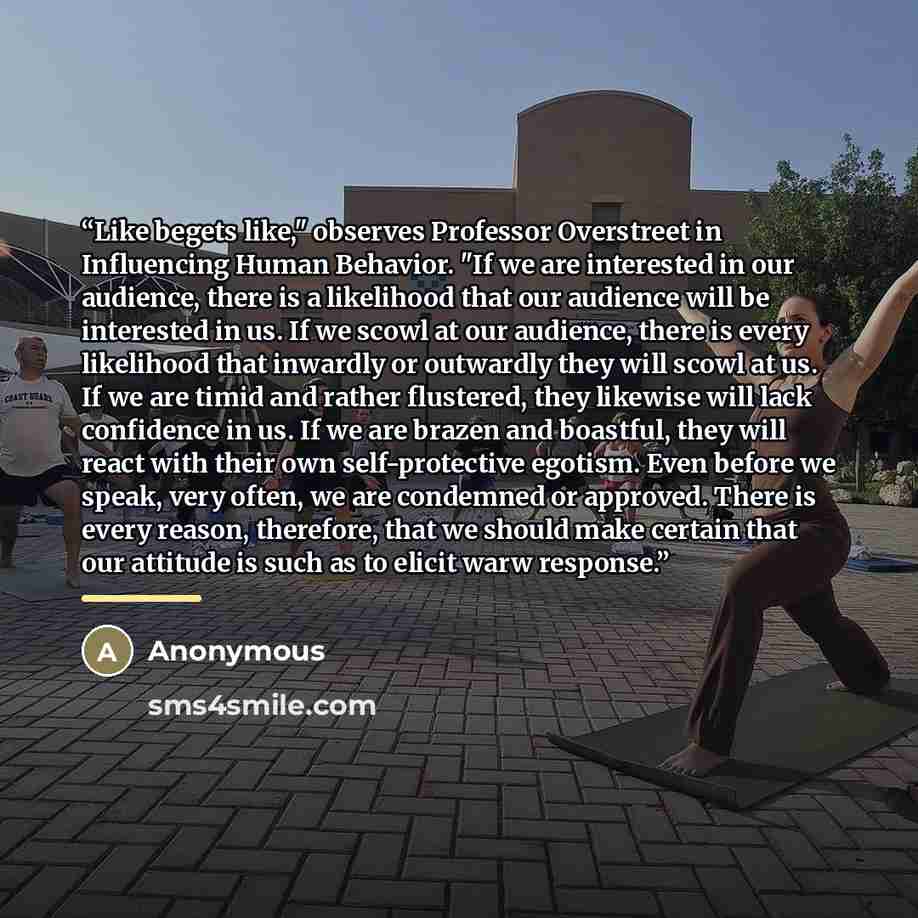 “Like begets like," observes Professor Overstreet in Influencing Human Behavior. "If we are interested in our audience, there is a likelihood that our audience will be interested in us. If we scowl at our audience, there is every likelihood that inwardly or outwardly they will scowl at us. If we…” quote by Anonymous