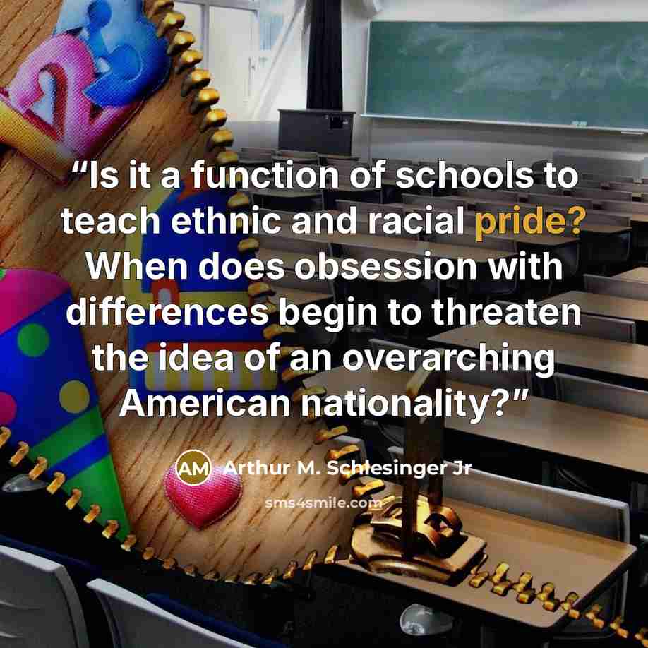 “Is it a function of schools to teach ethnic and racial pride? When does obsession with differences begin to threaten the idea of an overarching American nationality?” quote by Arthur M. Schlesinger Jr