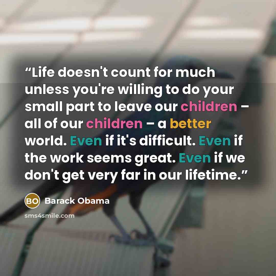 “Life doesn't count for much unless you're willing to do your small part to leave our children – all of our children – a better world. Even if it's difficult. Even if the work seems great. Even if we don't get very far in our lifetime.” quote by Barack Obama