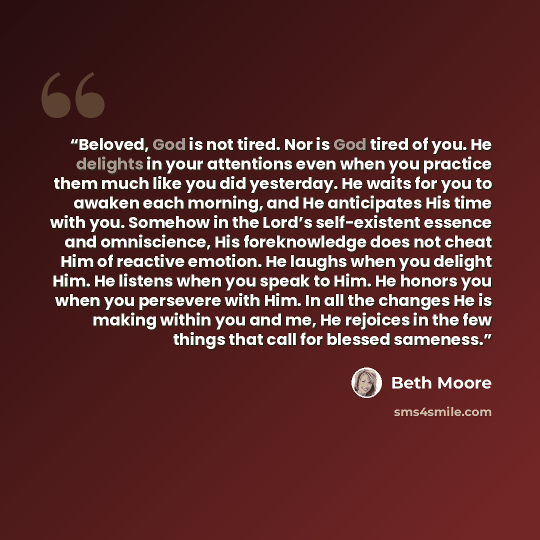“Beloved, God is not tired. Nor is God tired of you. He delights in your attentions even when you practice them much like you did yesterday. He waits for you to awaken each morning, and He anticipates His time with you. Somehow in the Lord’s self-existent essence and omniscience, His foreknowledge…” quote by Beth Moore