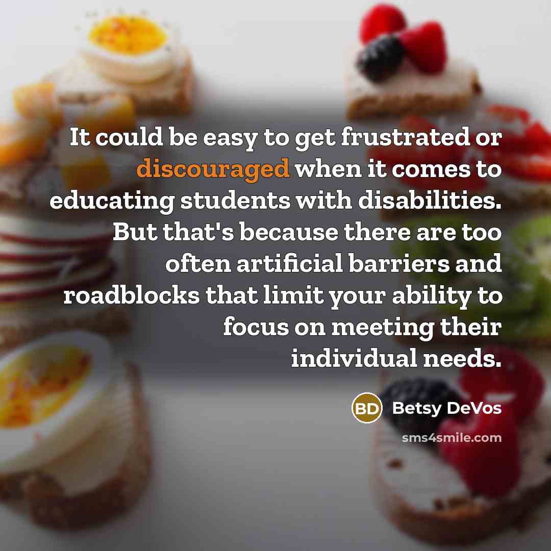 “It could be easy to get frustrated or discouraged when it comes to educating students with disabilities. But that's because there are too often artificial barriers and roadblocks that limit your ability to focus on meeting their individual needs.” quote by Betsy DeVos