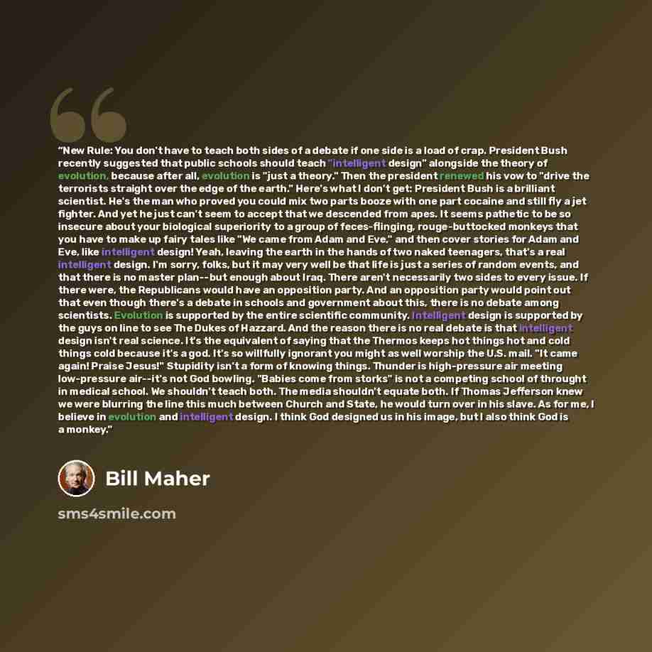 “New Rule: You don't have to teach both sides of a debate if one side is a load of crap. President Bush recently suggested that public schools should teach "intelligent design" alongside the theory of evolution, because after all, evolution is "just a theory." Then the president renewed his vow to…” quote by Bill Maher