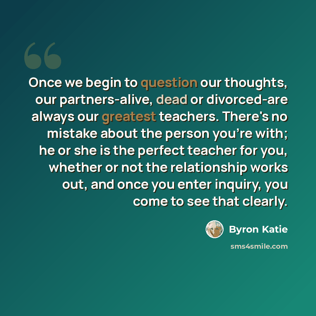 “Once we begin to question our thoughts, our partners-alive, dead or divorced-are always our greatest teachers. There's no mistake about the person you're with; he or she is the perfect teacher for you, whether or not the relationship works out, and once you enter inquiry, you come to see that…” quote by Byron Katie