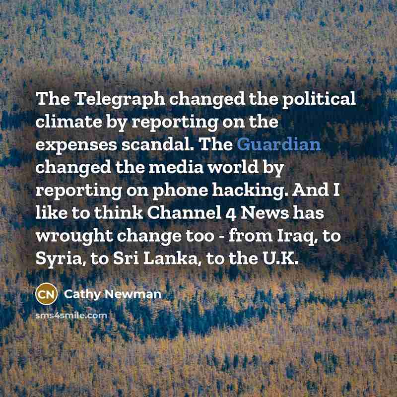 “The Telegraph changed the political climate by reporting on the expenses scandal. The Guardian changed the media world by reporting on phone hacking. And I like to think Channel 4 News has wrought change too - from Iraq, to Syria, to Sri Lanka, to the U.K.” quote by Cathy Newman