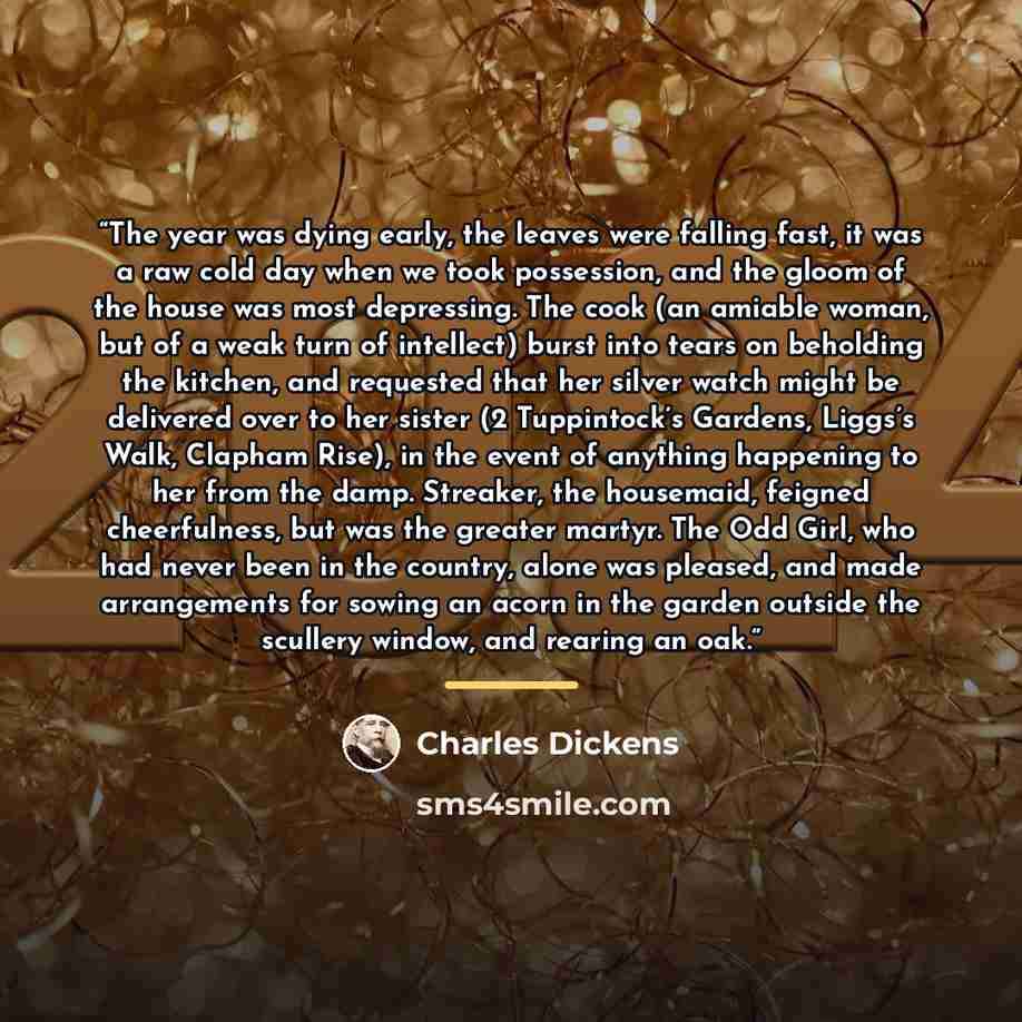 “The year was dying early, the leaves were falling fast, it was a raw cold day when we took possession, and the gloom of the house was most depressing. The cook (an amiable woman, but of a weak turn of intellect) burst into tears on beholding the kitchen, and requested that her silver watch might…” quote by Charles Dickens