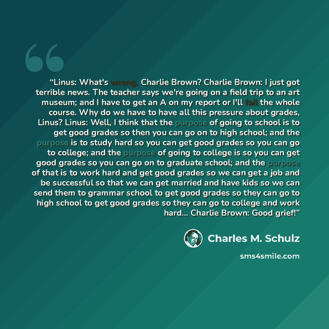 “Linus: What's wrong, Charlie Brown? Charlie Brown: I just got terrible news. The teacher says we're going on a field trip to an art museum; and I have to get an A on my report or I'll fail the whole course. Why do we have to have all this pressure about grades, Linus? Linus: Well, I think that the…” quote by Charles M. Schulz