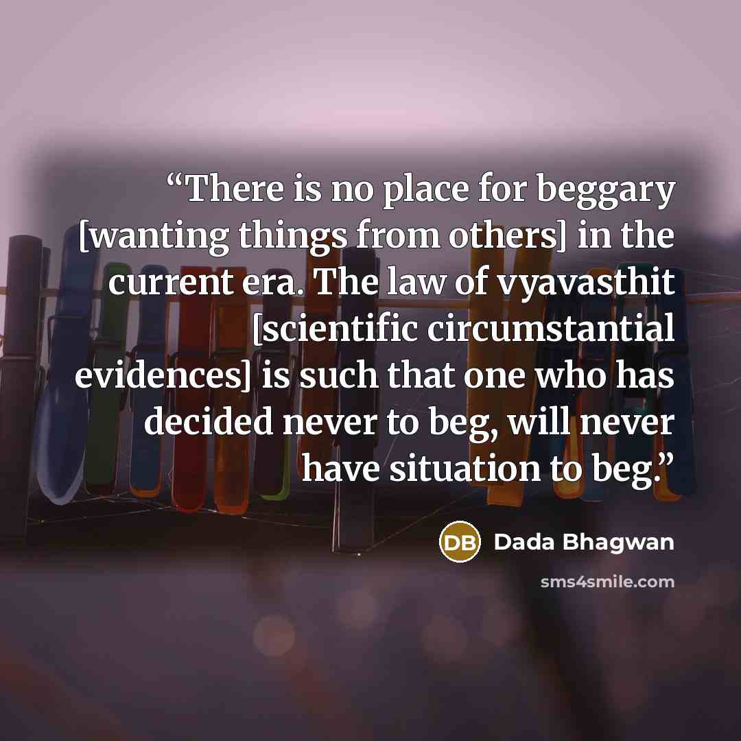 “There is no place for beggary [wanting things from others] in the current era. The law of vyavasthit [scientific circumstantial evidences] is such that one who has decided never to beg, will never have situation to beg.” quote by Dada Bhagwan