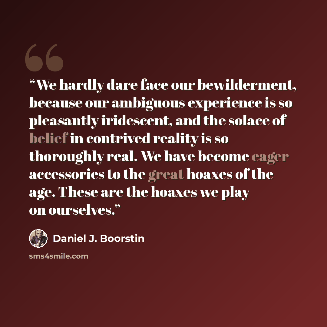 “We hardly dare face our bewilderment, because our ambiguous experience is so pleasantly iridescent, and the solace of belief in contrived reality is so thoroughly real. We have become eager accessories to the great hoaxes of the age. These are the hoaxes we play on ourselves.” quote by Daniel J. Boorstin