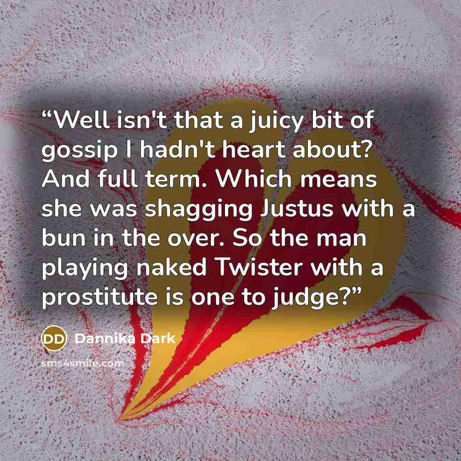 “Well isn't that a juicy bit of gossip I hadn't heart about? And full term. Which means she was shagging Justus with a bun in the over. So the man playing naked Twister with a prostitute is one to judge?” quote by Dannika Dark