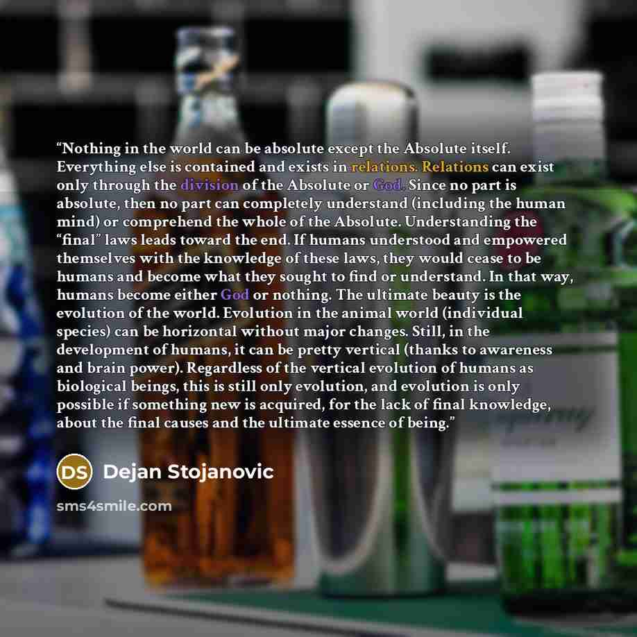 “Nothing in the world can be absolute except the Absolute itself. Everything else is contained and exists in relations. Relations can exist only through the division of the Absolute or God. Since no part is absolute, then no part can completely understand (including the human mind) or comprehend…” quote by Dejan Stojanovic