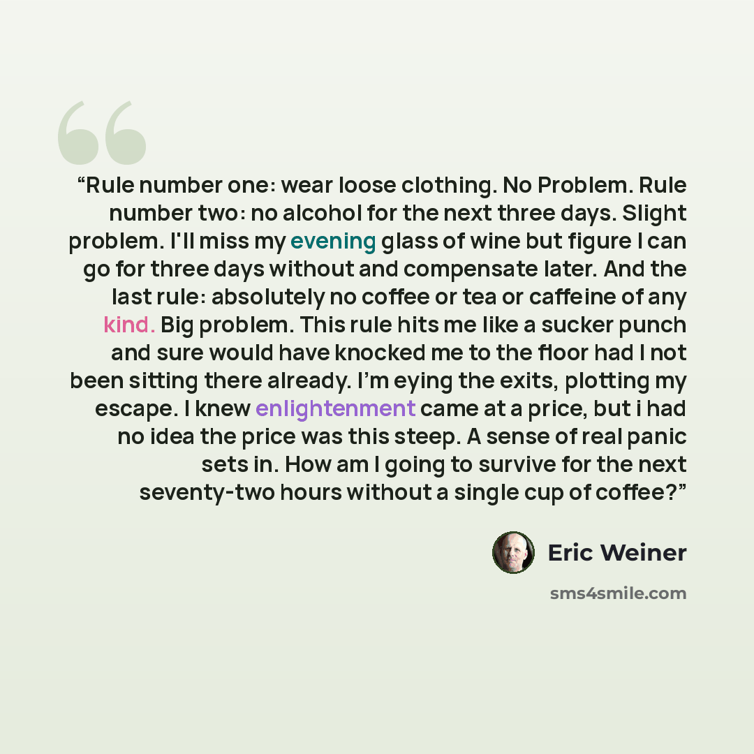 “Rule number one: wear loose clothing. No Problem. Rule number two: no alcohol for the next three days. Slight problem. I'll miss my evening glass of wine but figure I can go for three days without and compensate later. And the last rule: absolutely no coffee or tea or caffeine of any kind. Big…” quote by Eric Weiner