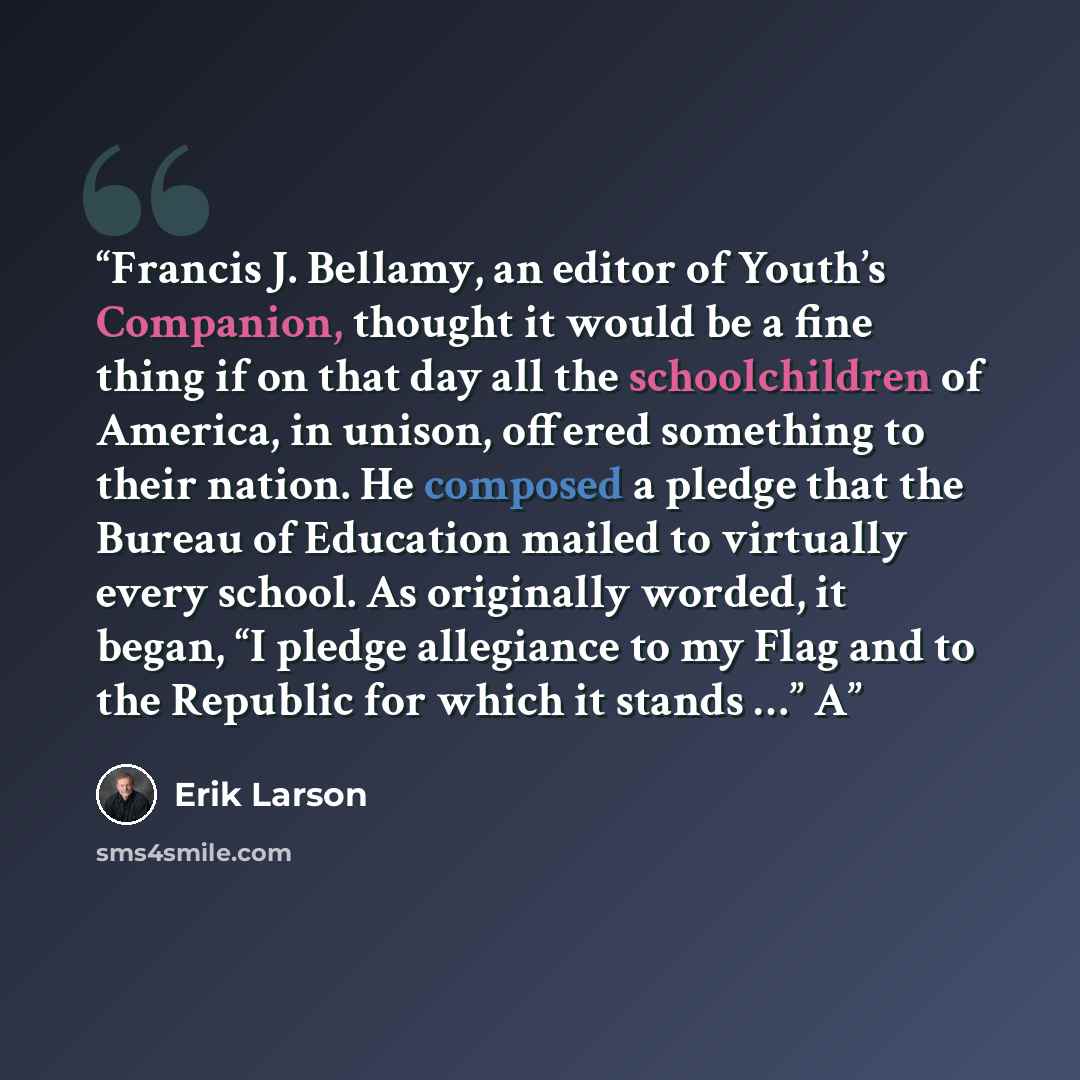 “Francis J. Bellamy, an editor of Youth’s Companion, thought it would be a fine thing if on that day all the schoolchildren of America, in unison, offered something to their nation. He composed a pledge that the Bureau of Education mailed to virtually every school. As originally worded, it began…” quote by Erik Larson