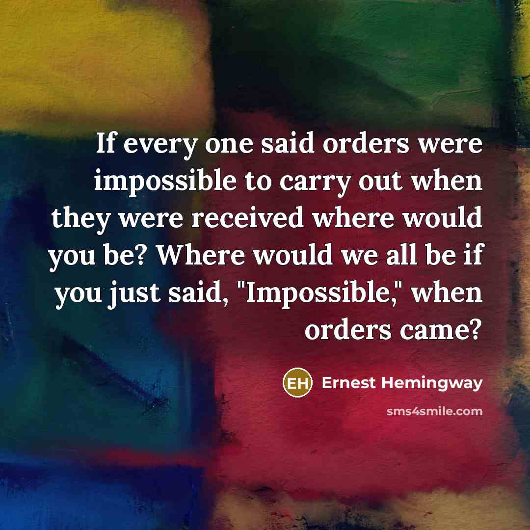 “If every one said orders were impossible to carry out when they were received where would you be? Where would we all be if you just said, "Impossible," when orders came?” quote by Ernest Hemingway